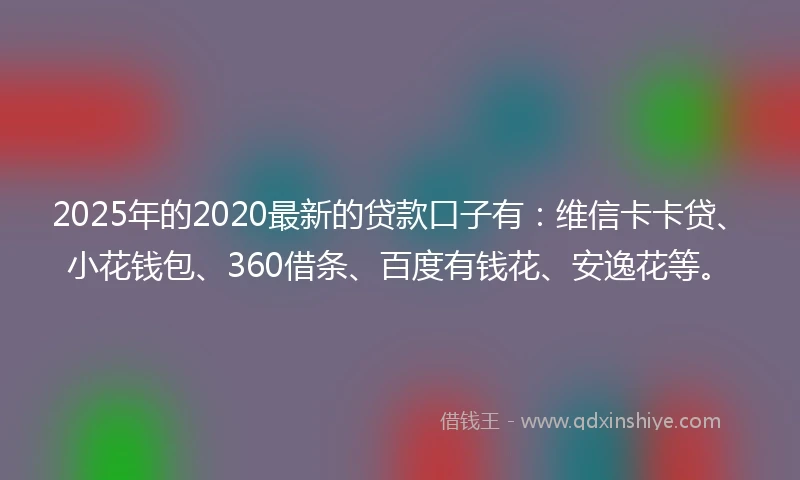 2025年的2020最新的贷款口子有：维信卡卡贷、小花钱包、360借条、百度有钱花、安逸花等。