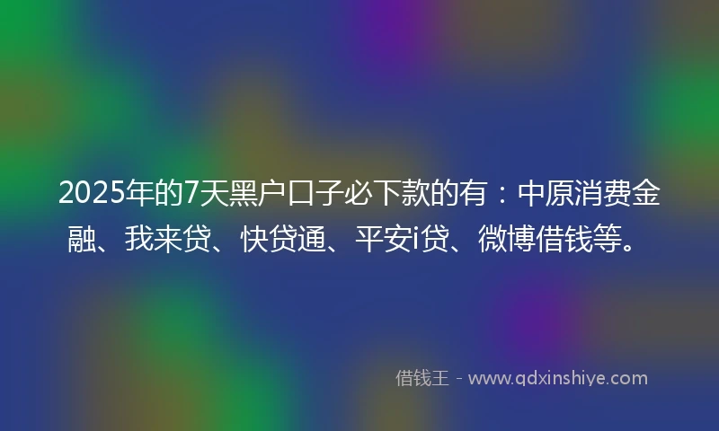 2025年的7天黑户口子必下款的有：中原消费金融、我来贷、快贷通、平安i贷、微博借钱等。