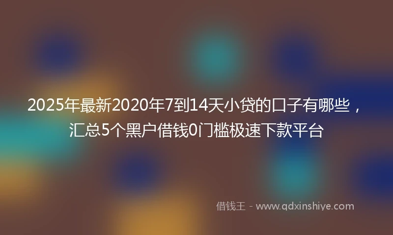 2025年最新2020年7到14天小贷的口子有哪些，汇总5个黑户借钱0门槛极速下款平台