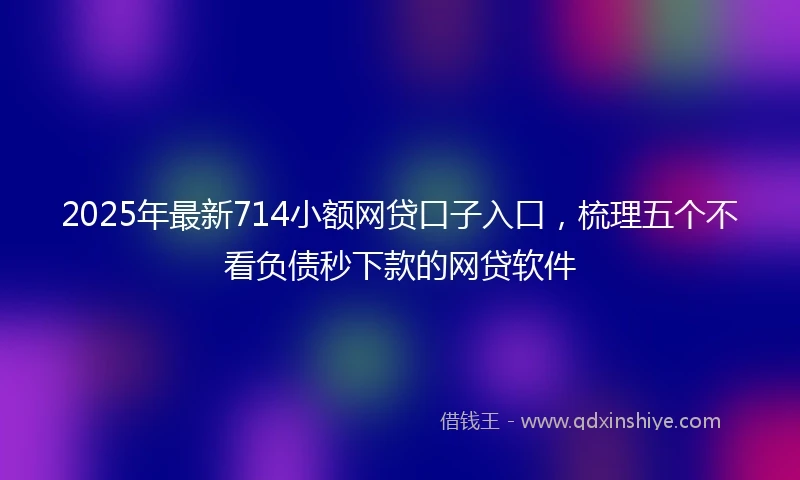 2025年最新714小额网贷口子入口，梳理五个不看负债秒下款的网贷软件