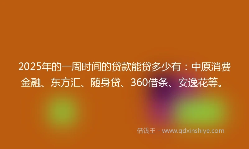 2025年的一周时间的贷款能贷多少有：中原消费金融、东方汇、随身贷、360借条、安逸花等。
