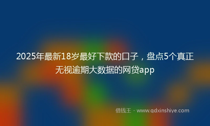 2025年最新18岁最好下款的口子，盘点5个真正无视逾期大数据的网贷app