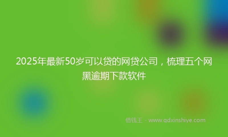 2025年最新50岁可以贷的网贷公司，梳理五个网黑逾期下款软件