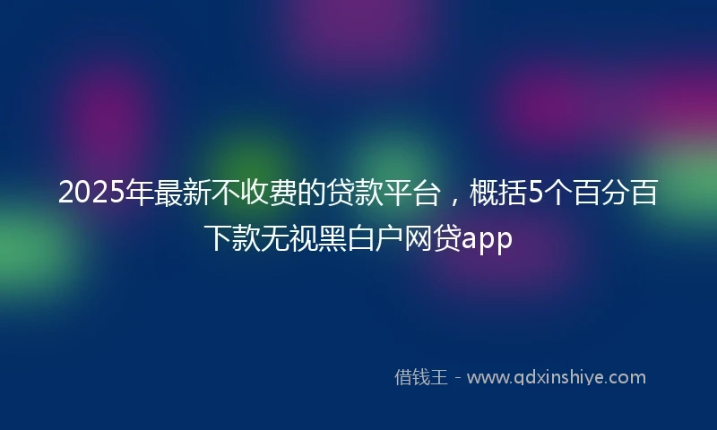 2025年最新不收费的贷款平台，概括5个百分百下款无视黑白户网贷app