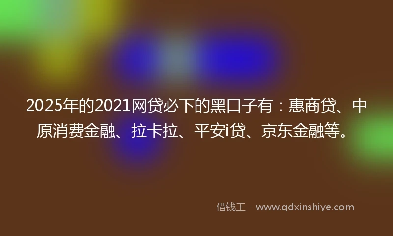 2025年的2021网贷必下的黑口子有：惠商贷、中原消费金融、拉卡拉、平安i贷、京东金融等。
