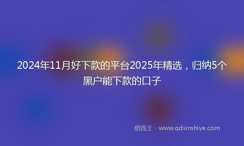2024年11月好下款的平台2025年精选，归纳5个黑户能下款的口子