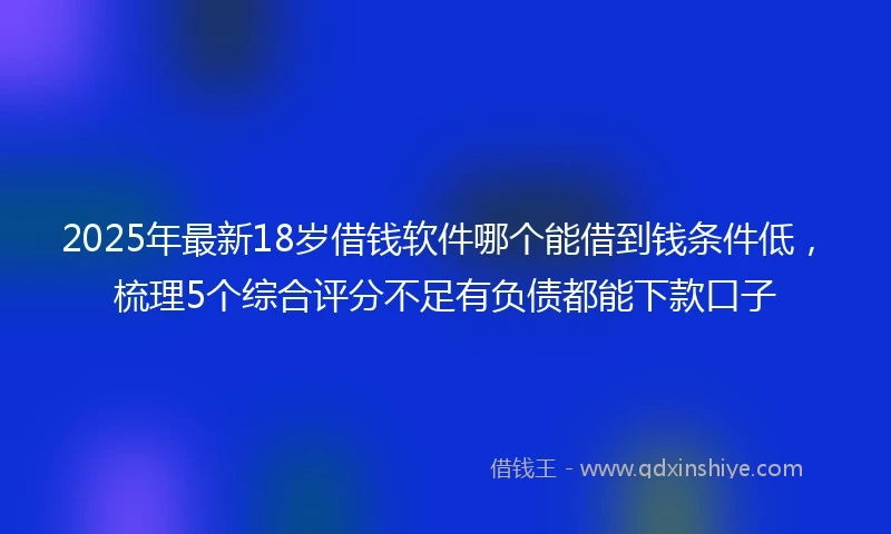 2025年最新18岁借钱软件哪个能借到钱条件低，梳理5个综合评分不足有负债都能下款口子