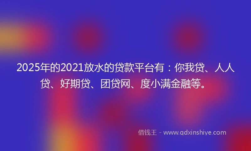 2025年的2021放水的贷款平台有：你我贷、人人贷、好期贷、团贷网、度小满金融等。