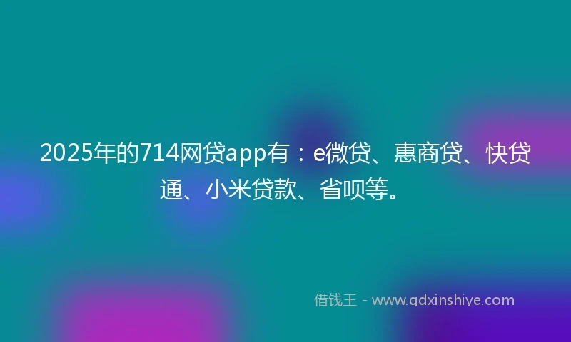 2025年的714网贷app有：e微贷、惠商贷、快贷通、小米贷款、省呗等。