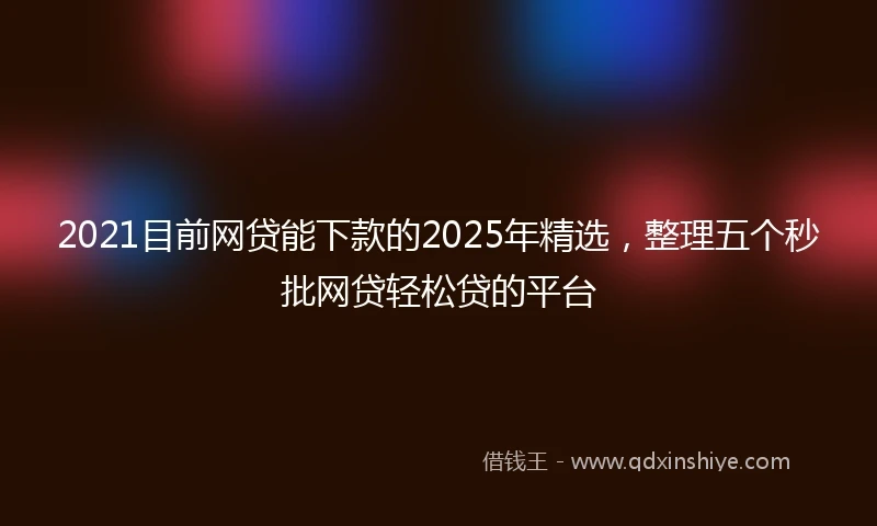 2021目前网贷能下款的2025年精选，整理五个秒批网贷轻松贷的平台