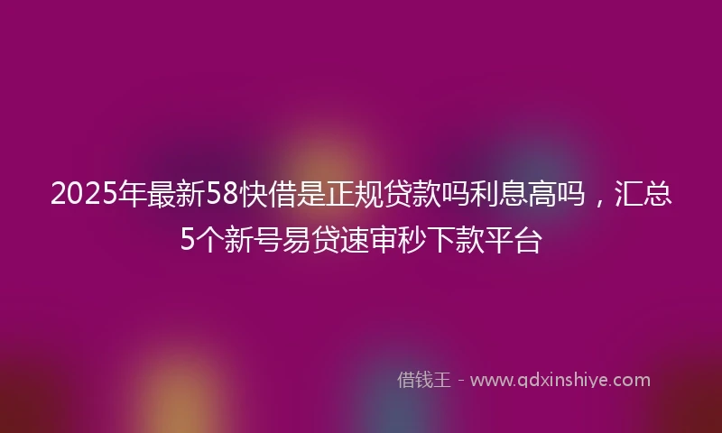 2025年最新58快借是正规贷款吗利息高吗，汇总5个新号易贷速审秒下款平台