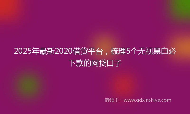 2025年最新2020借贷平台，梳理5个无视黑白必下款的网贷口子