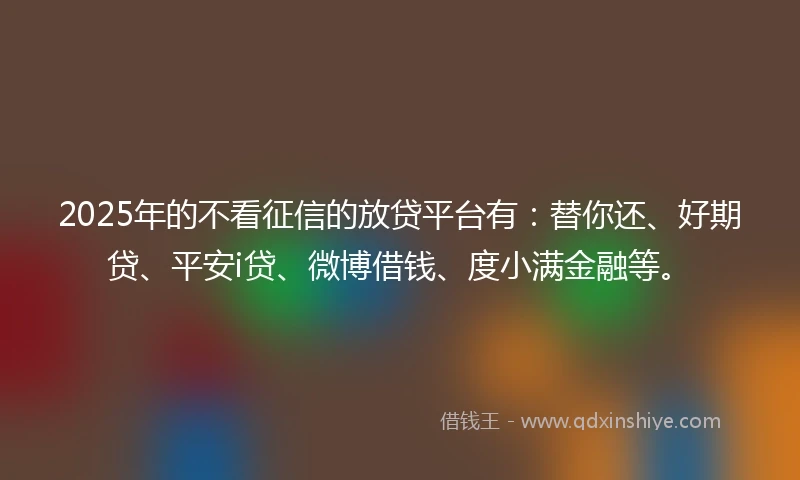 2025年的不看征信的放贷平台有：替你还、好期贷、平安i贷、微博借钱、度小满金融等。