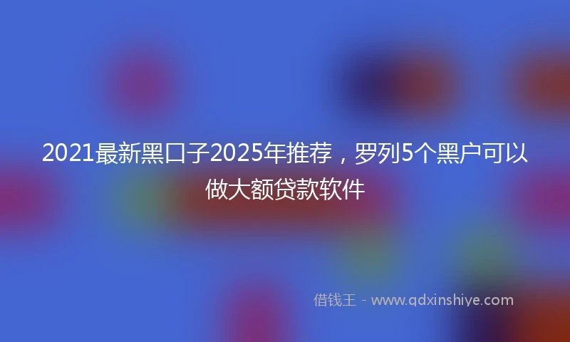 2021最新黑口子2025年推荐，罗列5个黑户可以做大额贷款软件