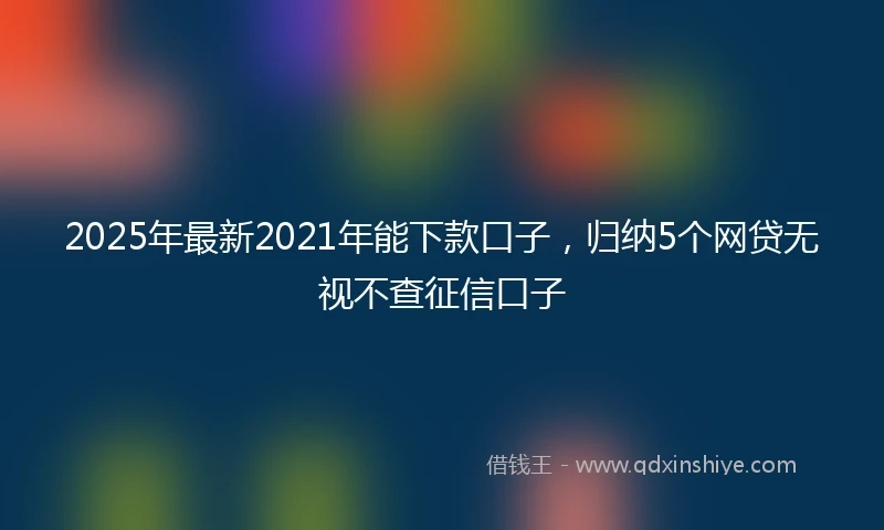 2025年最新2021年能下款口子，归纳5个网贷无视不查征信口子