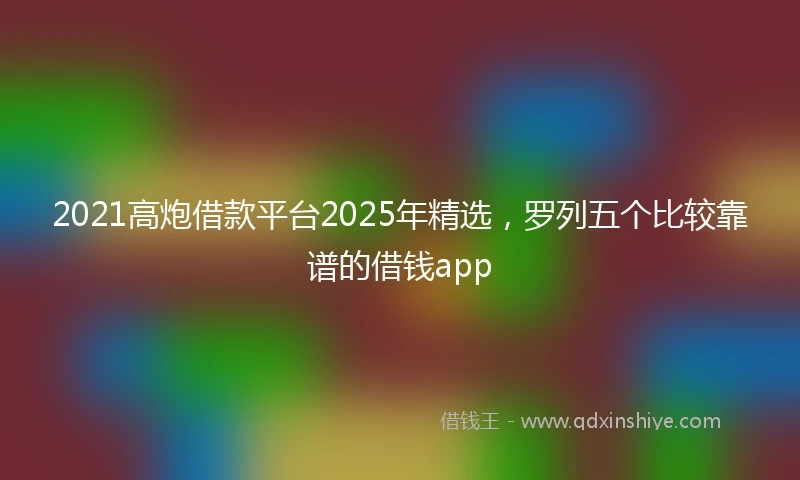 2021高炮借款平台2025年精选，罗列五个比较靠谱的借钱app