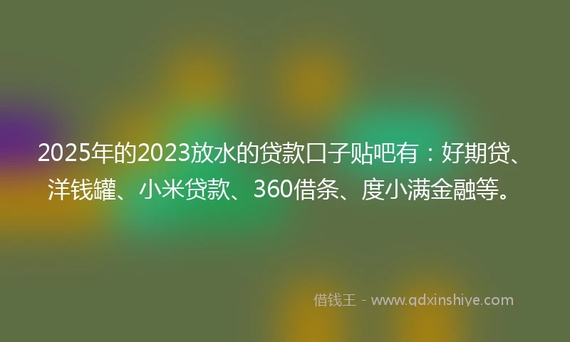 2025年的2023放水的贷款口子贴吧有：好期贷、洋钱罐、小米贷款、360借条、度小满金融等。