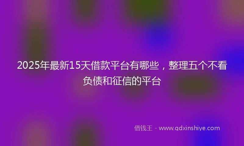 2025年最新15天借款平台有哪些，整理五个不看负债和征信的平台