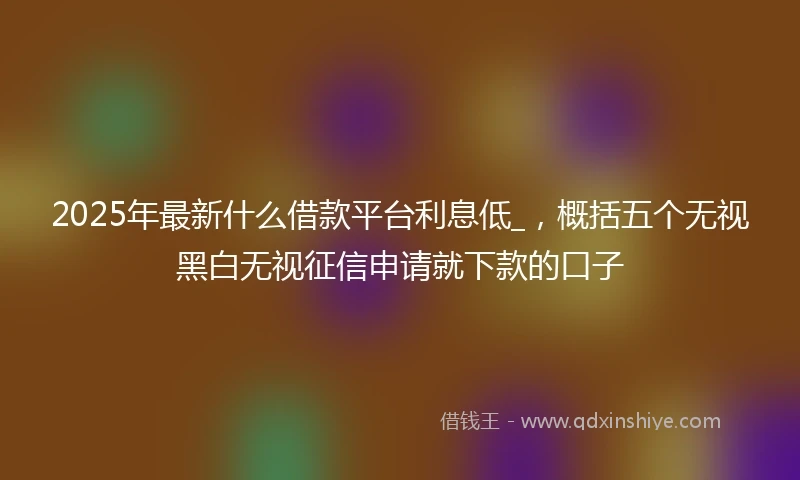 2025年最新什么借款平台利息低_，概括五个无视黑白无视征信申请就下款的口子