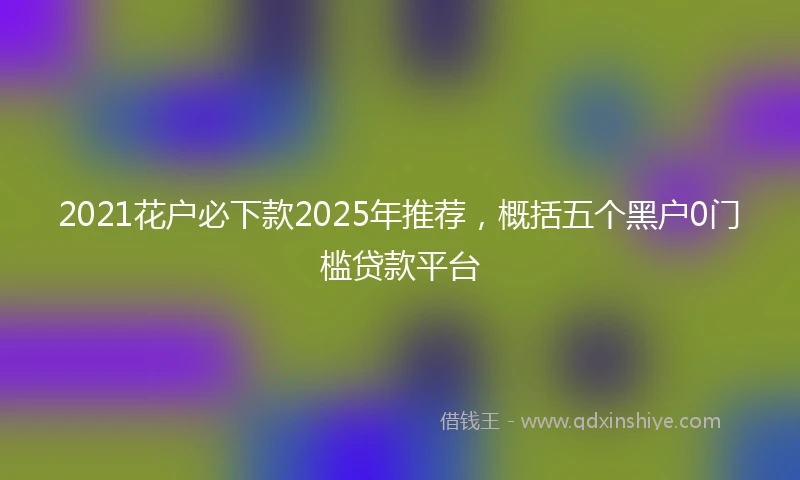 2021花户必下款2025年推荐，概括五个黑户0门槛贷款平台