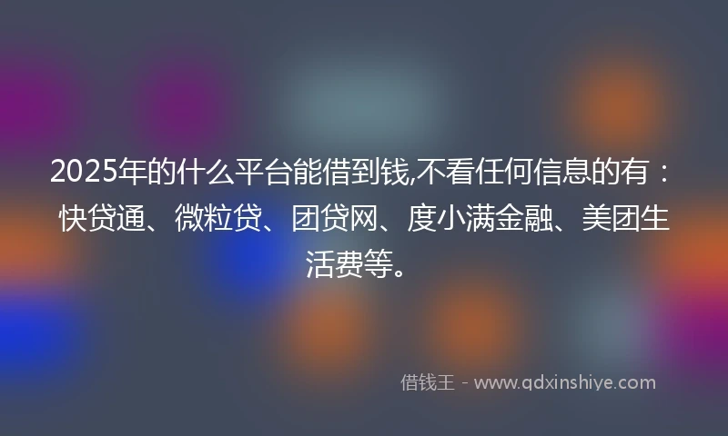 2025年的什么平台能借到钱,不看任何信息的有：快贷通、微粒贷、团贷网、度小满金融、美团生活费等。