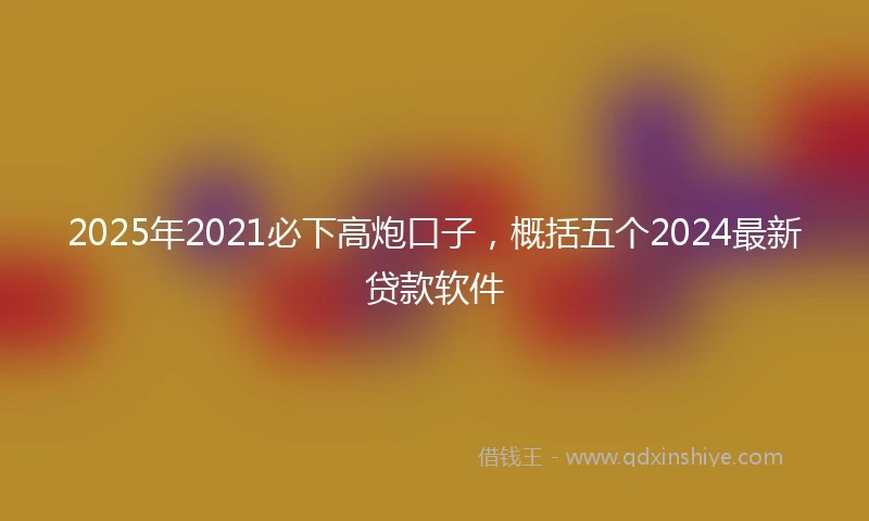 2025年2021必下高炮口子，概括五个2024最新贷款软件