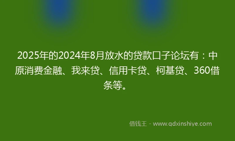 2025年的2024年8月放水的贷款口子论坛有：中原消费金融、我来贷、信用卡贷、柯基贷、360借条等。