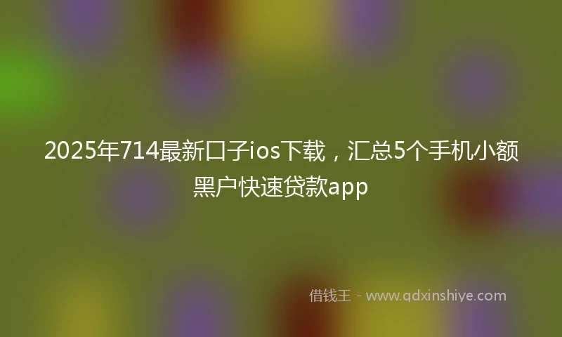 2025年714最新口子ios下载，汇总5个手机小额黑户快速贷款app