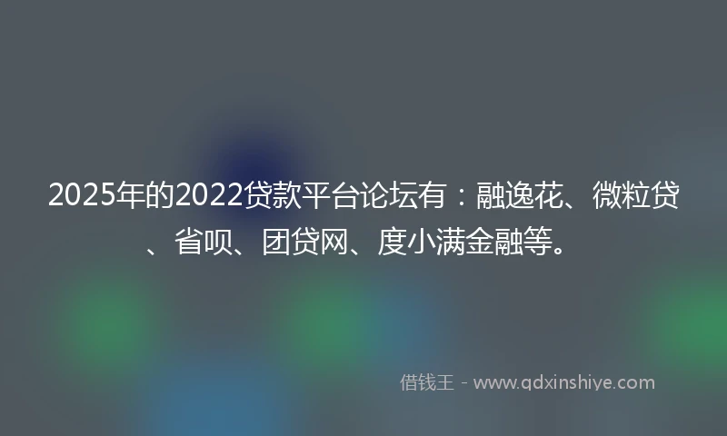 2025年的2022贷款平台论坛有：融逸花、微粒贷、省呗、团贷网、度小满金融等。