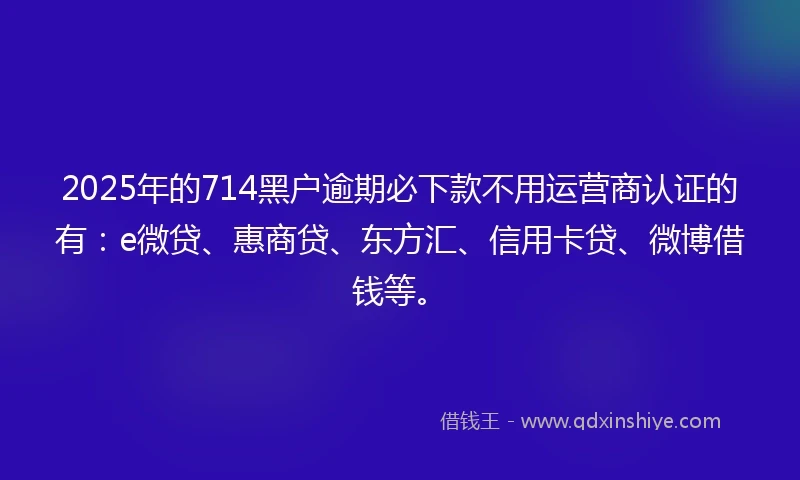 2025年的714黑户逾期必下款不用运营商认证的有：e微贷、惠商贷、东方汇、信用卡贷、微博借钱等。