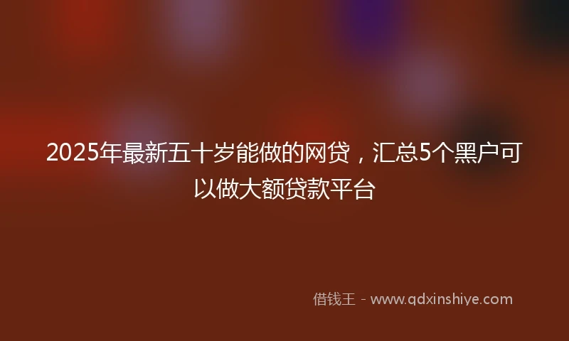 2025年最新五十岁能做的网贷，汇总5个黑户可以做大额贷款平台
