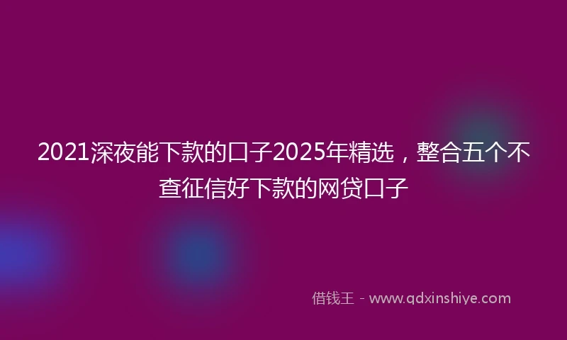 2021深夜能下款的口子2025年精选，整合五个不查征信好下款的网贷口子