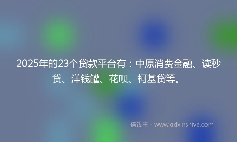 2025年的23个贷款平台有：中原消费金融、读秒贷、洋钱罐、花呗、柯基贷等。