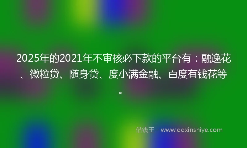 2025年的2021年不审核必下款的平台有：融逸花、微粒贷、随身贷、度小满金融、百度有钱花等。
