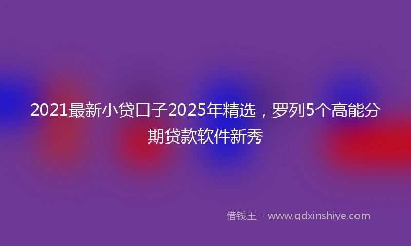 2021最新小贷口子2025年精选，罗列5个高能分期贷款软件新秀