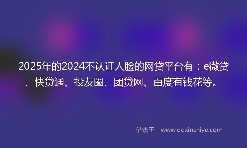 2025年的2024不认证人脸的网贷平台有：e微贷、快贷通、投友圈、团贷网、百度有钱花等。