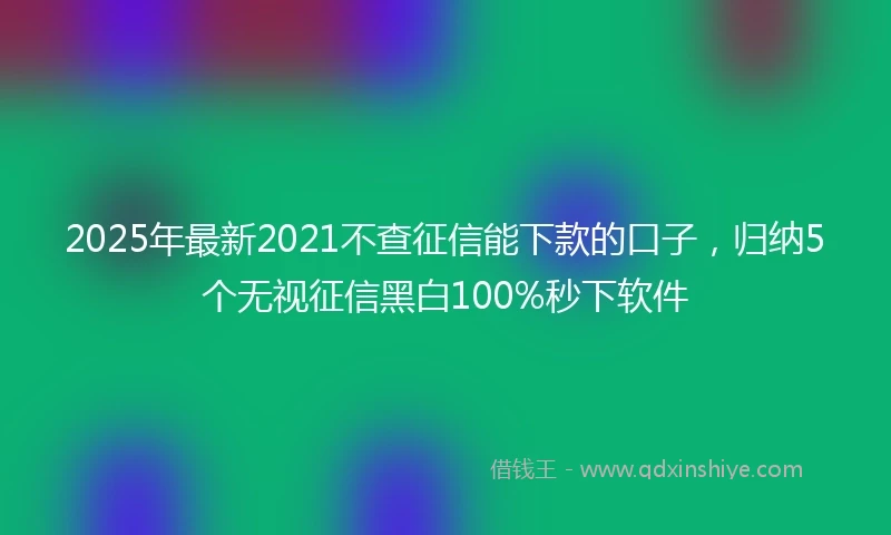 2025年最新2021不查征信能下款的口子，归纳5个无视征信黑白100%秒下软件
