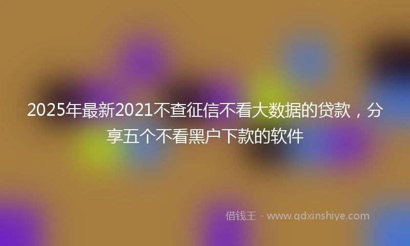 2025年最新2021不查征信不看大数据的贷款，分享五个不看黑户下款的软件