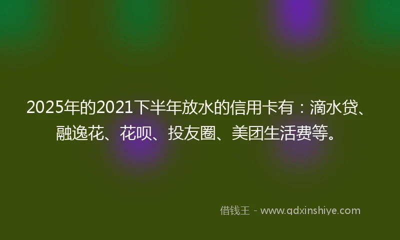 2025年的2021下半年放水的信用卡有：滴水贷、融逸花、花呗、投友圈、美团生活费等。