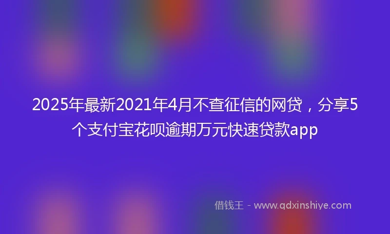 2025年最新2021年4月不查征信的网贷，分享5个支付宝花呗逾期万元快速贷款app