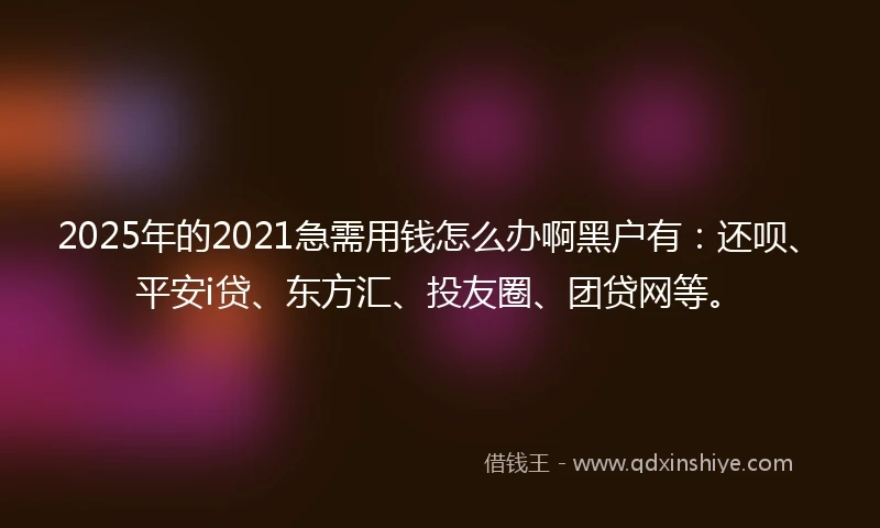 2025年的2021急需用钱怎么办啊黑户有：还呗、平安i贷、东方汇、投友圈、团贷网等。