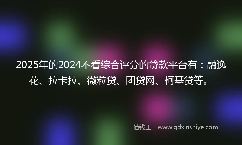 2025年的2024不看综合评分的贷款平台有：融逸花、拉卡拉、微粒贷、团贷网、柯基贷等。