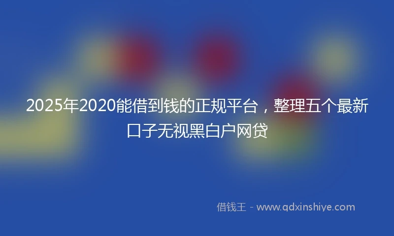 2025年2020能借到钱的正规平台，整理五个最新口子无视黑白户网贷