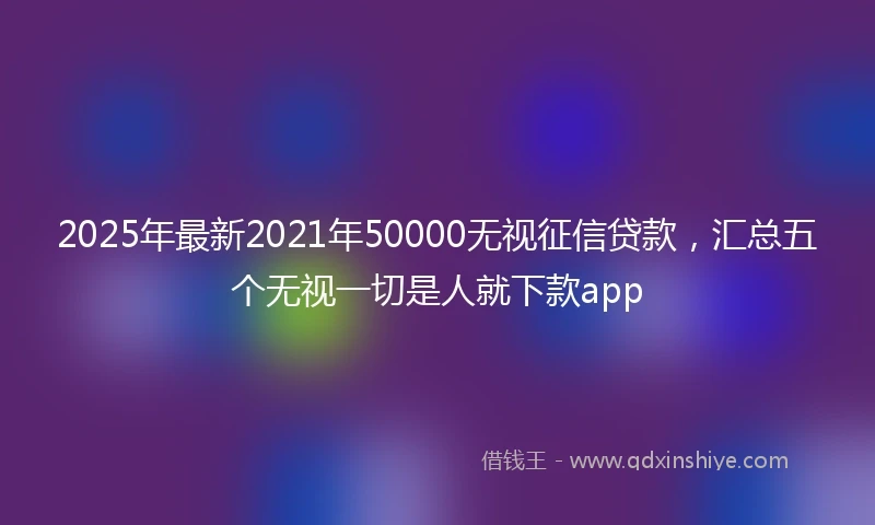 2025年最新2021年50000无视征信贷款，汇总五个无视一切是人就下款app