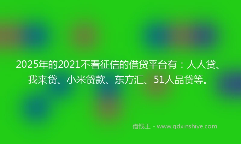 2025年的2021不看征信的借贷平台有：人人贷、我来贷、小米贷款、东方汇、51人品贷等。