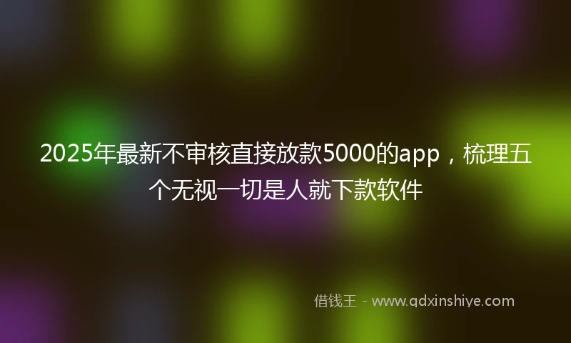 2025年最新不审核直接放款5000的app，梳理五个无视一切是人就下款软件