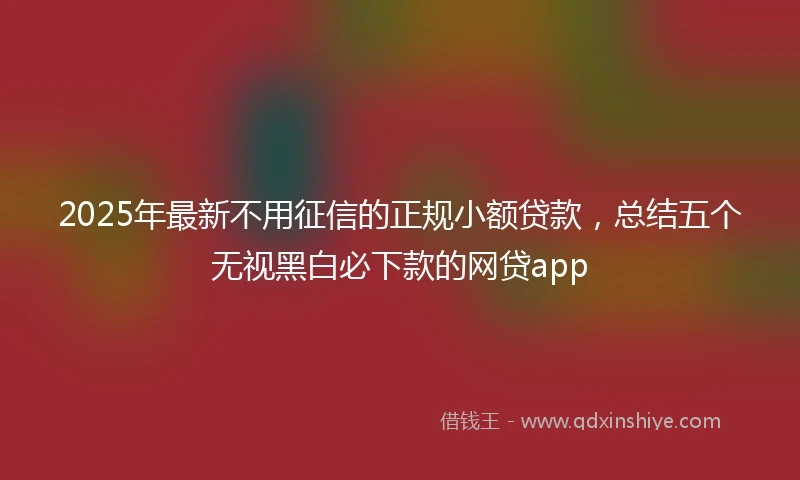 2025年最新不用征信的正规小额贷款，总结五个无视黑白必下款的网贷app
