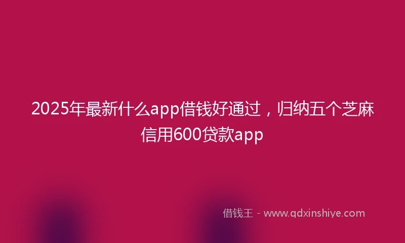 2025年最新什么app借钱好通过，归纳五个芝麻信用600贷款app