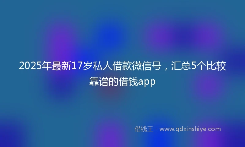 2025年最新17岁私人借款微信号，汇总5个比较靠谱的借钱app