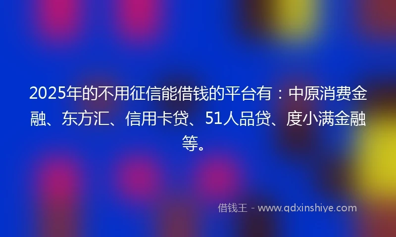 2025年的不用征信能借钱的平台有：中原消费金融、东方汇、信用卡贷、51人品贷、度小满金融等。